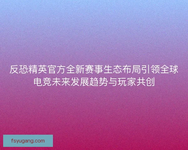 反恐精英官方全新赛事生态布局引领全球电竞未来发展趋势与玩家共创