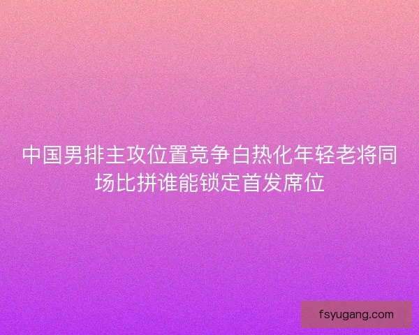 中国男排主攻位置竞争白热化年轻老将同场比拼谁能锁定首发席位