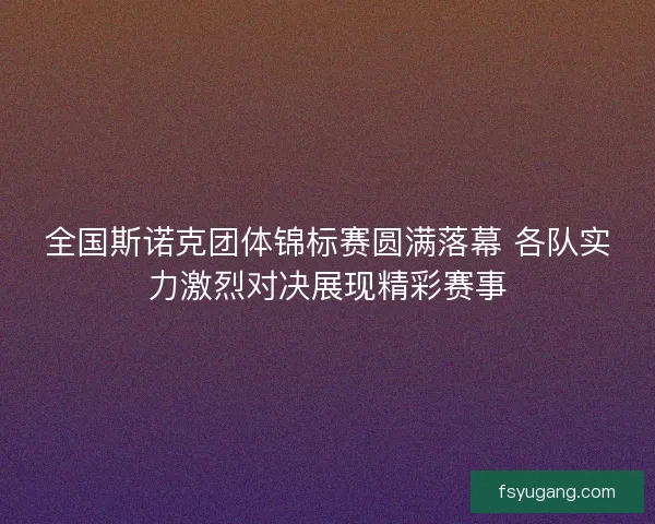 全国斯诺克团体锦标赛圆满落幕 各队实力激烈对决展现精彩赛事