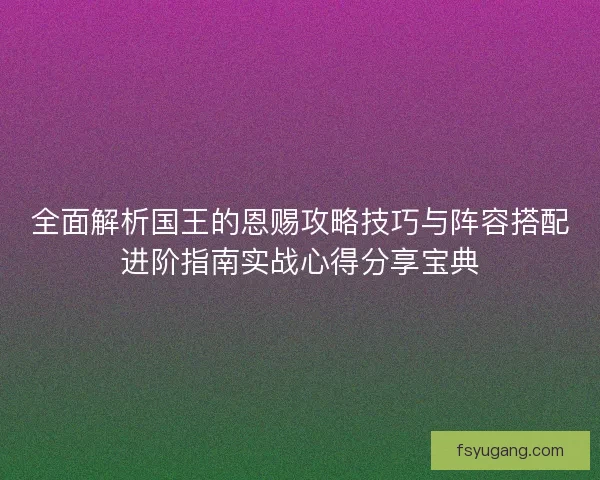 全面解析国王的恩赐攻略技巧与阵容搭配进阶指南实战心得分享宝典